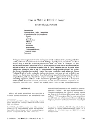 How to Make an Effective Poster
                                                    David C Shelledy PhD RRT

                                Introduction
                                Purpose of the Poster Presentation
                                Components of a Research Poster
                                   Banner
                                   Abstract
                                   Introduction
                                   Methods
                                   Results
                                   Discussion
                                   Conclusions
                                   Tables and Figures
                                Technical Details
                                Summary



         Poster presentations given at scientific meetings are widely used in medicine, nursing, and allied
         health professions to communicate research findings. A good poster presentation can be an
         effective way to share the results of your research with your peers, in a collegial and non-
         threatening atmosphere. Feedback received during a poster session can be invaluable in refin-
         ing your research and preparing for publication in a peer reviewed journal. A typical poster
         presentation follows the same format as a scientific paper. Poster sections include a title banner,
         the abstract, introduction, method, results, discussion, conclusions, and tables and figures.
         Technical details of poster production include decisions on what materials and methods to use
         to print and display your poster, font size, whether to use a professional graphics department
         for production, and cost. Presentation of your research at a professional meeting can be a
         rewarding experience, and is a useful step toward publishing your research in a respected
         science journal. Key words: research, publications, exhibits, medical illustration, conferences and
         congresses, tables and charts. [Respir Care 2004;49(10):1213–1216. © 2004 Daedalus Enterprises]


                          Introduction                                   municate research findings in the biophysical sciences,1
                                                                         medicine,2– 4 nursing,5– 6 and allied health professions.7– 8
                                                                         Poster presentations can also effectively promote learning
   Abstract and poster presentations are widely used at                  and foster critical thinking skills among health science
scientific meetings, conferences, and assemblies to com-                 students.9 –12 Developing an effective poster presentation
                                                                         is a skill that is easy to learn and provides a rewarding way
                                                                         for you to present the results of your research in a collegial
David C Shelledy PhD RRT is affiliated with the College of Health-
Related Professions, The University of Arkansas for Medical Sciences,
Little Rock, Arkansas.

David C Shelledy PhD RRT presented a version of this article at the      Correspondence: David C Shelledy PhD RRT, College of Health-Related
RESPIRATORY CARE Journal symposium, “How to Write and Present a          Professions, The University of Arkansas for Medical Sciences, 4301 W
Successful OPEN FORUM Abstract,” at the 47th International Respiratory   Markham, Slot 619, Little Rock AR 72205-7199. E-mail:
Congress, held December 1–4, 2001, in San Antonio, Texas.                shelledy@uams.edu.




RESPIRATORY CARE • OCTOBER 2004 VOL 49 NO 10                                                                                          1213
 