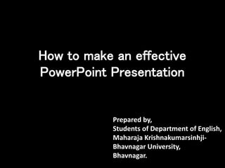 How to make an effective
PowerPoint Presentation
Prepared by,
Students of Department of English,
Maharaja Krishnakumarsinhji-
Bhavnagar University,
Bhavnagar.
 