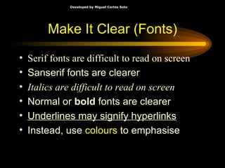 Serif fonts are difficult to read on screen Sanserif fonts are clearer Italics are difficult to read on screen Normal or  bold  fonts are clearer Underlines may signify hyperlinks Instead, use  colours  to emphasise Make It Clear (Fonts) 