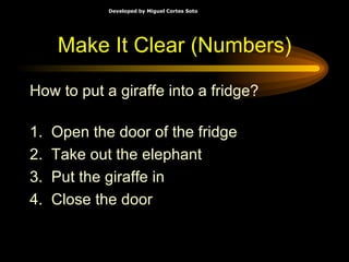 Make It Clear (Numbers) How to put a giraffe into a fridge? 1.  Open the door of the fridge 2.  Take out the elephant 3.  Put the giraffe in 4.  Close the door 