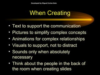 When Creating Text to support the communication Pictures to simplify complex concepts Animations for complex relationships Visuals to support, not to distract Sounds only when absolutely necessary Think about the people in the back of the room when creating slides 