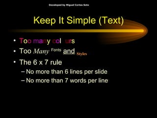 Keep It Simple (Text) T o o  m a n y   c o l o u r s Too   Many   Fonts   and   Styles The 6 x 7 rule No more than 6 lines per slide No more than 7 words per line 