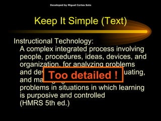 Keep It Simple (Text) Instructional Technology: A complex integrated process involving people, procedures, ideas, devices, and organization, for analyzing problems and devising, implementing, evaluating, and managing solutions to those problems in situations in which learning is purposive and controlled (HMRS 5th ed.) Too detailed ! 