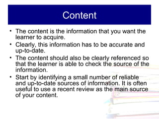 Content
• The content is the information that you want the
  learner to acquire.
• Clearly, this information has to be accurate and
  up-to-date.
• The content should also be clearly referenced so
  that the learner is able to check the source of the
  information.
• Start by identifying a small number of reliable
  and up-to-date sources of information. It is often
  useful to use a recent review as the main source
  of your content.
 