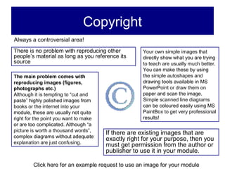 Copyright
Always a controversial area!
There is no problem with reproducing other          Your own simple images that
people’s material as long as you reference its      directly show what you are trying
source                                              to teach are usually much better.
                                                    You can make these by using
The main problem comes with                         the simple autoshapes and
reproducing images (figures,                        drawing tools available in MS
photographs etc.)                                   PowerPoint or draw them on
Although it is tempting to “cut and                 paper and scan the image.
paste” highly polished images from                  Simple scanned line diagrams
books or the internet into your                     can be coloured easily using MS
module, these are usually not quite                 PaintBox to get very professional
right for the point you want to make                results!
or are too complicated. Although “a
picture is worth a thousand words”,
                                       If there are existing images that are
complex diagrams without adequate
                                       exactly right for your purpose, then you
explanation are just confusing.
                                       must get permission from the author or
                                       publisher to use it in your module.

        Click here for an example request to use an image for your module
 