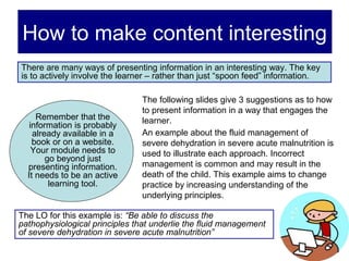 How to make content interesting
There are many ways of presenting information in an interesting way. The key
is to actively involve the learner – rather than just “spoon feed” information.

                                The following slides give 3 suggestions as to how
                                to present information in a way that engages the
     Remember that the          learner.
   information is probably
    already available in a      An example about the fluid management of
    book or on a website.       severe dehydration in severe acute malnutrition is
    Your module needs to        used to illustrate each approach. Incorrect
        go beyond just
  presenting information.       management is common and may result in the
  It needs to be an active      death of the child. This example aims to change
         learning tool.         practice by increasing understanding of the
                                underlying principles.

The LO for this example is: “Be able to discuss the
pathophysiological principles that underlie the fluid management
of severe dehydration in severe acute malnutrition”
 