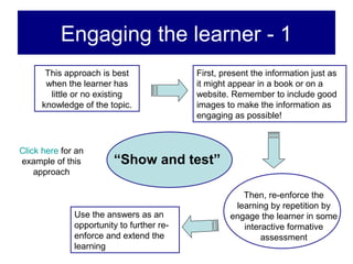 Engaging the learner - 1
       This approach is best               First, present the information just as
       when the learner has                it might appear in a book or on a
        little or no existing              website. Remember to include good
      knowledge of the topic.              images to make the information as
                                           engaging as possible!



Click here for an
example of this         “Show and test”
    approach

                                                       Then, re-enforce the
                                                     learning by repetition by
              Use the answers as an                 engage the learner in some
              opportunity to further re-               interactive formative
              enforce and extend the                        assessment
              learning
 