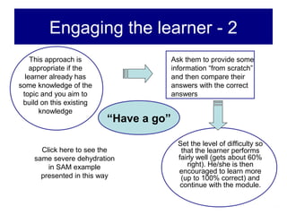 Engaging the learner - 2
    This approach is                    Ask them to provide some
    appropriate if the                  information “from scratch”
  learner already has                   and then compare their
some knowledge of the                   answers with the correct
 topic and you aim to                   answers
 build on this existing
       knowledge
                          “Have a go”

                                          Set the level of difficulty so
      Click here to see the                that the learner performs
    same severe dehydration               fairly well (gets about 60%
        in SAM example                       right). He/she is then
                                          encouraged to learn more
      presented in this way                (up to 100% correct) and
                                           continue with the module.
 
