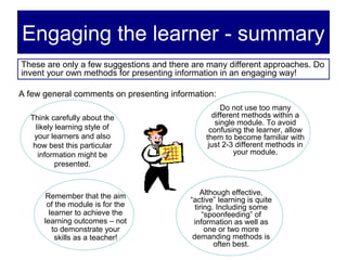 Engaging the learner - summary
These are only a few suggestions and there are many different approaches. Do
invent your own methods for presenting information in an engaging way!

A few general comments on presenting information:
                                                    Do not use too many
  Think carefully about the                      different methods within a
                                                  single module. To avoid
    likely learning style of                    confusing the learner, allow
   your learners and also                      them to become familiar with
   how best this particular                     just 2-3 different methods in
     information might be                               your module.
           presented.



       Remember that the aim                  Although effective,
                                          “active” learning is quite
       of the module is for the             tiring. Including some
        learner to achieve the                 “spoonfeeding” of
      learning outcomes – not              information as well as
         to demonstrate your                    one or two more
          skills as a teacher!             demanding methods is
                                                   often best.
 