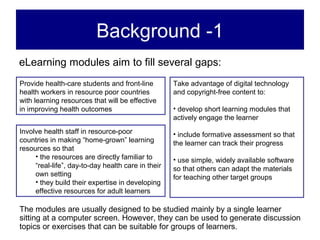 Background -1
eLearning modules aim to fill several gaps:
Provide health-care students and front-line         Take advantage of digital technology
health workers in resource poor countries           and copyright-free content to:
with learning resources that will be effective
in improving health outcomes                        • develop short learning modules that
                                                    actively engage the learner
Involve health staff in resource-poor               • include formative assessment so that
countries in making “home-grown” learning           the learner can track their progress
resources so that
     • the resources are directly familiar to       • use simple, widely available software
     “real-life”, day-to-day health care in their   so that others can adapt the materials
     own setting                                    for teaching other target groups
     • they build their expertise in developing
     effective resources for adult learners

The modules are usually designed to be studied mainly by a single learner
sitting at a computer screen. However, they can be used to generate discussion
topics or exercises that can be suitable for groups of learners.
 