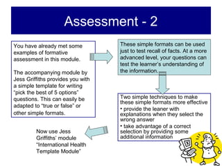Assessment - 2
You have already met some          These simple formats can be used
examples of formative              just to test recall of facts. At a more
assessment in this module.         advanced level, your questions can
                                   test the learner’s understanding of
The accompanying module by         the information.
Jess Griffiths provides you with
a simple template for writing
“pick the best of 5 options”
questions. This can easily be      Two simple techniques to make
                                   these simple formats more effective
adapted to “true or false” or
                                   • provide the leaner with
other simple formats.              explanations when they select the
                                   wrong answer
                                   • take advantage of a correct
         Now use Jess              selection by providing some
         Griffiths’ module         additional information
         “International Health
         Template Module”
 