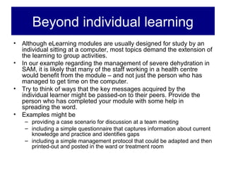Beyond individual learning
• Although eLearning modules are usually designed for study by an
  individual sitting at a computer, most topics demand the extension of
  the learning to group activities.
• In our example regarding the management of severe dehydration in
  SAM, it is likely that many of the staff working in a health centre
  would benefit from the module – and not just the person who has
  managed to get time on the computer.
• Try to think of ways that the key messages acquired by the
  individual learner might be passed-on to their peers. Provide the
  person who has completed your module with some help in
  spreading the word.
• Examples might be
    – providing a case scenario for discussion at a team meeting
    – including a simple questionnaire that captures information about current
      knowledge and practice and identifies gaps
    – including a simple management protocol that could be adapted and then
      printed-out and posted in the ward or treatment room
 