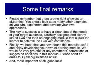 Some final remarks
• Please remember that there are no right answers to
  eLearning. You should look at as many other examples
  as you can, experiment and develop your own
  approaches.
• The key to success is to have a clear idea of the needs
  of your target audience, carefully designed and clearly
  stated LOs and then an engaging module that allows the
  learner to achieve the LOs with confidence.
• Finally, we hope that you have found this module useful
  and enjoy developing your own eLearning module. We
  would be very grateful for any comments, corrections or
  suggested additions to this module. Please send an
  email to s.j.allen@swansea.ac.uk
• And, most important of all, good luck!
 