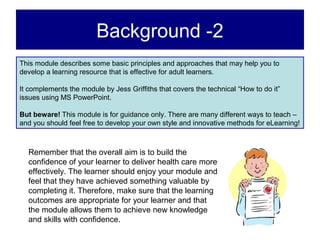 Background -2
This module describes some basic principles and approaches that may help you to
develop a learning resource that is effective for adult learners.

It complements the module by Jess Griffiths that covers the technical “How to do it”
issues using MS PowerPoint.

But beware! This module is for guidance only. There are many different ways to teach –
and you should feel free to develop your own style and innovative methods for eLearning!



  Remember that the overall aim is to build the
  confidence of your learner to deliver health care more
  effectively. The learner should enjoy your module and
  feel that they have achieved something valuable by
  completing it. Therefore, make sure that the learning
  outcomes are appropriate for your learner and that
  the module allows them to achieve new knowledge
  and skills with confidence.
 