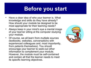 Before you start
• Have a clear idea of who your learner is. What
  knowledge and skills do they have already?
  How should your module be designed to be
  most appropriate for their learning needs?
• Always keep in your mind’s eye a mental image
  of your learner sitting at the computer studying
  your module.
• Of course, we all learn from multiple sources
  (textbooks, websites, conversations with
  experienced colleagues and, most importantly,
  from patients themselves). You should
  encourage your learner to seek-out other
  information to complement your module.
  However, the module must be self-contained
  and contain all that the learner needs to meet
  its specific learning objectives.
 