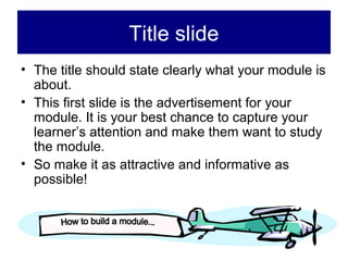 Title slide
• The title should state clearly what your module is
  about.
• This first slide is the advertisement for your
  module. It is your best chance to capture your
  learner’s attention and make them want to study
  the module.
• So make it as attractive and informative as
  possible!
 