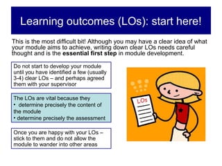 Learning outcomes (LOs): start here!
This is the most difficult bit! Although you may have a clear idea of what
your module aims to achieve, writing down clear LOs needs careful
thought and is the essential first step in module development.

Do not start to develop your module
until you have identified a few (usually
3-4) clear LOs – and perhaps agreed
them with your supervisor

The LOs are vital because they
• determine precisely the content of
the module
• determine precisely the assessment

Once you are happy with your LOs –
stick to them and do not allow the
module to wander into other areas
 