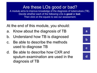 Are these LOs good or bad?
 A module aims to improve knowledge of the diagnosis of tuberculosis (TB).
        Decide whether each of the following LOs is good or bad.
             Then click on the square to see our assessment.


At the end of this module, you should:
a. Know about the diagnosis of TB                                     a
b. Understand how TB is diagnosed
                                                                      b
c. Be able to describe the methods
    used to diagnose TB                                               c
d. Be able to describe how CXR and
    sputum examination are used in the                                d
    diagnosis of TB
 