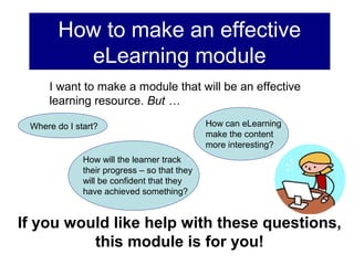 How to make an effective
          eLearning module
     I want to make a module that will be an effective
     learning resource. But …

 Where do I start?                            How can eLearning
                                              make the content
                                              more interesting?
              How will the learner track
              their progress – so that they
              will be confident that they
              have achieved something?


If you would like help with these questions,
          this module is for you!
 