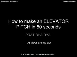 PRATIBHA RYALIpratbharyali.blogspot.in
HOW TO MAKE AN ELEVATOR PITCH IN 50 SECONDS
How to make an ELEVATOR
PITCH in 50 seconds
PRATIBHA RYALI
All views are my own
 