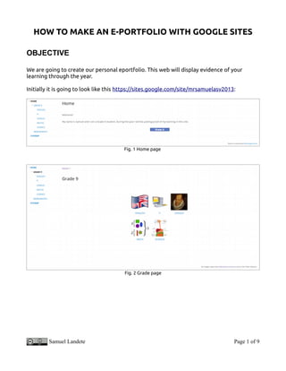 HOW TO MAKE AN E-PORTFOLIO WITH GOOGLE SITES
OBJECTIVE
We are going to create our personal eportfolio. This web will display evidence of your
learning through the year.
Initially it is going to look like this https://sites.google.com/site/mrsamuelasv2013:
Fig. 1 Home page
Fig. 2 Grade page
Samuel Landete Page 1 of 9
 