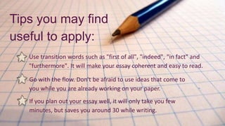 Use transition words such as "first of all", "indeed", "in fact" and
"furthermore". It will make your essay coherent and easy to read.
Tips you may find
useful to apply:
Go with the flow. Don't be afraid to use ideas that come to
you while you are already working on your paper.
If you plan out your essay well, it will only take you few
minutes, but saves you around 30 while writing.
 