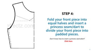 Fold your front piece into
equal halves and insert a
princess seam/dart to
divide your front piece into
padded pieces.
11
Don’t know how to insert a princess seam/dart?
Click here
 