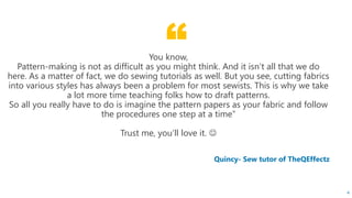 “
Quincy- Sew tutor of TheQEffectz
You know,
Pattern-making is not as difficult as you might think. And it isn’t all that we do
here. As a matter of fact, we do sewing tutorials as well. But you see, cutting fabrics
into various styles has always been a problem for most sewists. This is why we take
a lot more time teaching folks how to draft patterns.
So all you really have to do is imagine the pattern papers as your fabric and follow
the procedures one step at a time”
Trust me, you’ll love it. 
4
 