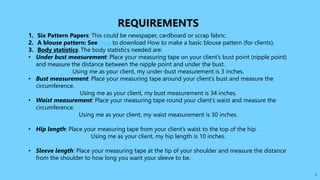 6
REQUIREMENTS
1. Six Pattern Papers: This could be newspaper, cardboard or scrap fabric.
2. A blouse pattern: See here to download How to make a basic blouse pattern (for clients).
3. Body statistics: The body statistics needed are:
• Under bust measurement: Place your measuring tape on your client’s bust point (nipple point)
and measure the distance between the nipple point and under the bust.
Using me as your client, my under-bust measurement is 3 inches.
• Bust measurement: Place your measuring tape around your client’s bust and measure the
circumference.
Using me as your client, my bust measurement is 34 inches.
• Waist measurement: Place your measuring tape round your client’s waist and measure the
circumference.
Using me as your client, my waist measurement is 30 inches.
• Hip length: Place your measuring tape from your client’s waist to the top of the hip.
Using me as your client, my hip length is 10 inches.
• Sleeve length: Place your measuring tape at the tip of your shoulder and measure the distance
from the shoulder to how long you want your sleeve to be.
 