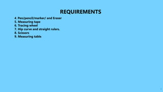 7
REQUIREMENTS
4. Pen/pencil/marker/ and Eraser
5. Measuring tape
6. Tracing wheel
7. Hip curve and straight rulers.
8. Scissors
9. Measuring table.
 