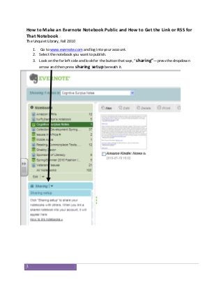 1
How to Make an Evernote Notebook Public and How to Get the Link or RSS for
That Notebook
The Unquiet Library, Fall 2010
1. Go to www.evernote.com and log into your account.
2. Select the notebook you want to publish.
3. Look on the far left side and look for the button that says, “sharing”—press the dropdown
arrow and then press sharing setup beneath it.
 