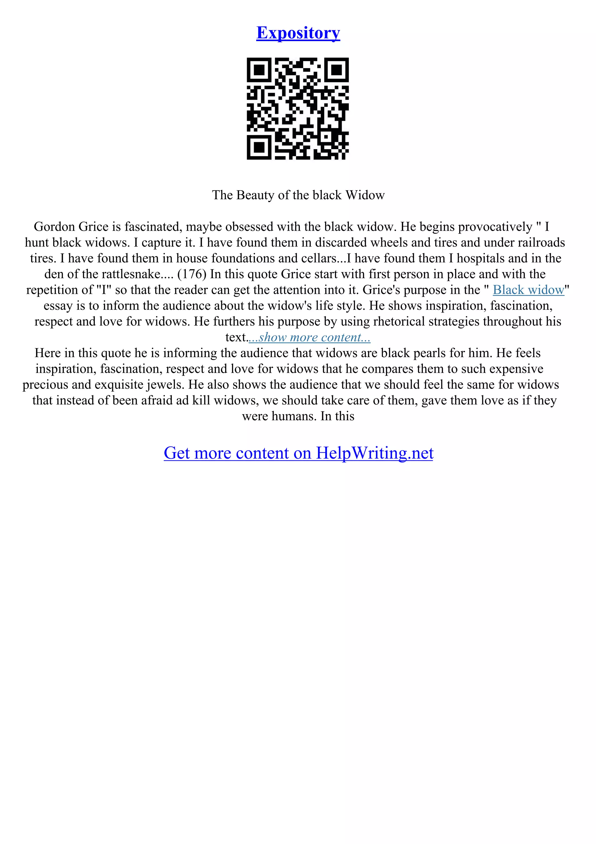 Expository
The Beauty of the black Widow
Gordon Grice is fascinated, maybe obsessed with the black widow. He begins provocatively " I
hunt black widows. I capture it. I have found them in discarded wheels and tires and under railroads
tires. I have found them in house foundations and cellars...I have found them I hospitals and in the
den of the rattlesnake.... (176) In this quote Grice start with first person in place and with the
repetition of "I" so that the reader can get the attention into it. Grice's purpose in the " Black widow"
essay is to inform the audience about the widow's life style. He shows inspiration, fascination,
respect and love for widows. He furthers his purpose by using rhetorical strategies throughout his
text....show more content...
Here in this quote he is informing the audience that widows are black pearls for him. He feels
inspiration, fascination, respect and love for widows that he compares them to such expensive
precious and exquisite jewels. He also shows the audience that we should feel the same for widows
that instead of been afraid ad kill widows, we should take care of them, gave them love as if they
were humans. In this
Get more content on HelpWriting.net
 