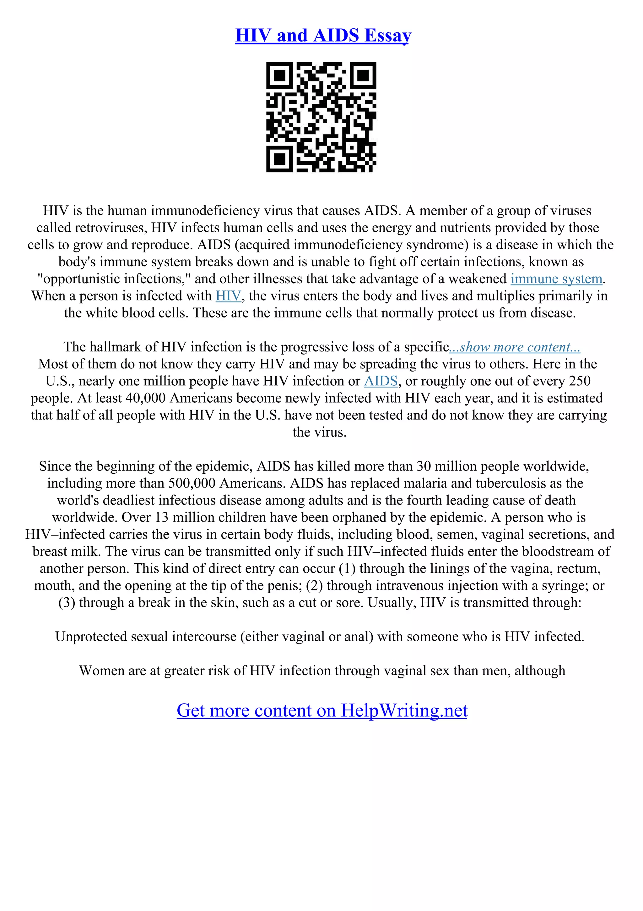 HIV and AIDS Essay
HIV is the human immunodeficiency virus that causes AIDS. A member of a group of viruses
called retroviruses, HIV infects human cells and uses the energy and nutrients provided by those
cells to grow and reproduce. AIDS (acquired immunodeficiency syndrome) is a disease in which the
body's immune system breaks down and is unable to fight off certain infections, known as
"opportunistic infections," and other illnesses that take advantage of a weakened immune system.
When a person is infected with HIV, the virus enters the body and lives and multiplies primarily in
the white blood cells. These are the immune cells that normally protect us from disease.
The hallmark of HIV infection is the progressive loss of a specific...show more content...
Most of them do not know they carry HIV and may be spreading the virus to others. Here in the
U.S., nearly one million people have HIV infection or AIDS, or roughly one out of every 250
people. At least 40,000 Americans become newly infected with HIV each year, and it is estimated
that half of all people with HIV in the U.S. have not been tested and do not know they are carrying
the virus.
Since the beginning of the epidemic, AIDS has killed more than 30 million people worldwide,
including more than 500,000 Americans. AIDS has replaced malaria and tuberculosis as the
world's deadliest infectious disease among adults and is the fourth leading cause of death
worldwide. Over 13 million children have been orphaned by the epidemic. A person who is
HIV–infected carries the virus in certain body fluids, including blood, semen, vaginal secretions, and
breast milk. The virus can be transmitted only if such HIV–infected fluids enter the bloodstream of
another person. This kind of direct entry can occur (1) through the linings of the vagina, rectum,
mouth, and the opening at the tip of the penis; (2) through intravenous injection with a syringe; or
(3) through a break in the skin, such as a cut or sore. Usually, HIV is transmitted through:
Unprotected sexual intercourse (either vaginal or anal) with someone who is HIV infected.
Women are at greater risk of HIV infection through vaginal sex than men, although
Get more content on HelpWriting.net
 