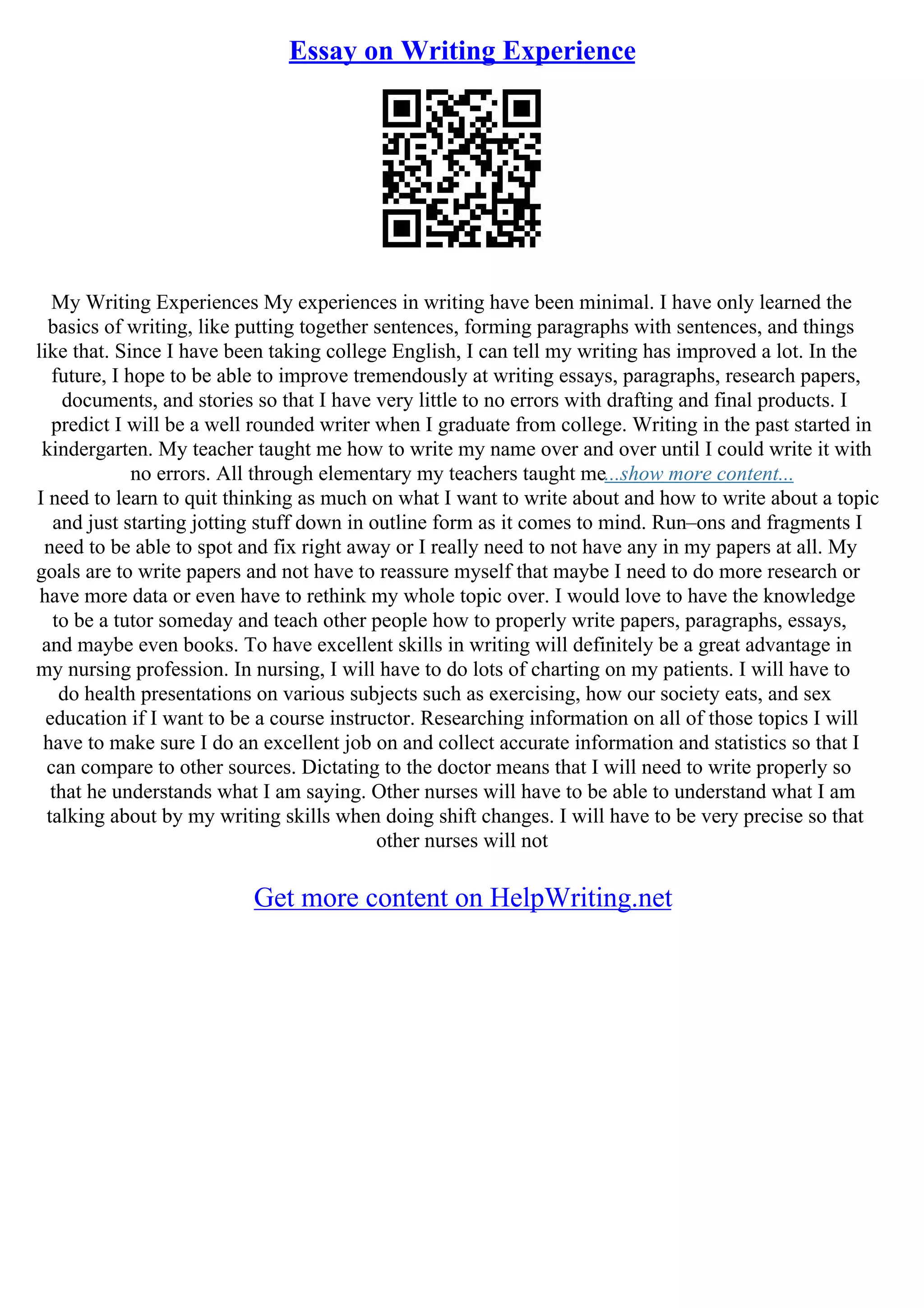 Essay on Writing Experience
My Writing Experiences My experiences in writing have been minimal. I have only learned the
basics of writing, like putting together sentences, forming paragraphs with sentences, and things
like that. Since I have been taking college English, I can tell my writing has improved a lot. In the
future, I hope to be able to improve tremendously at writing essays, paragraphs, research papers,
documents, and stories so that I have very little to no errors with drafting and final products. I
predict I will be a well rounded writer when I graduate from college. Writing in the past started in
kindergarten. My teacher taught me how to write my name over and over until I could write it with
no errors. All through elementary my teachers taught me...show more content...
I need to learn to quit thinking as much on what I want to write about and how to write about a topic
and just starting jotting stuff down in outline form as it comes to mind. Run–ons and fragments I
need to be able to spot and fix right away or I really need to not have any in my papers at all. My
goals are to write papers and not have to reassure myself that maybe I need to do more research or
have more data or even have to rethink my whole topic over. I would love to have the knowledge
to be a tutor someday and teach other people how to properly write papers, paragraphs, essays,
and maybe even books. To have excellent skills in writing will definitely be a great advantage in
my nursing profession. In nursing, I will have to do lots of charting on my patients. I will have to
do health presentations on various subjects such as exercising, how our society eats, and sex
education if I want to be a course instructor. Researching information on all of those topics I will
have to make sure I do an excellent job on and collect accurate information and statistics so that I
can compare to other sources. Dictating to the doctor means that I will need to write properly so
that he understands what I am saying. Other nurses will have to be able to understand what I am
talking about by my writing skills when doing shift changes. I will have to be very precise so that
other nurses will not
Get more content on HelpWriting.net
 