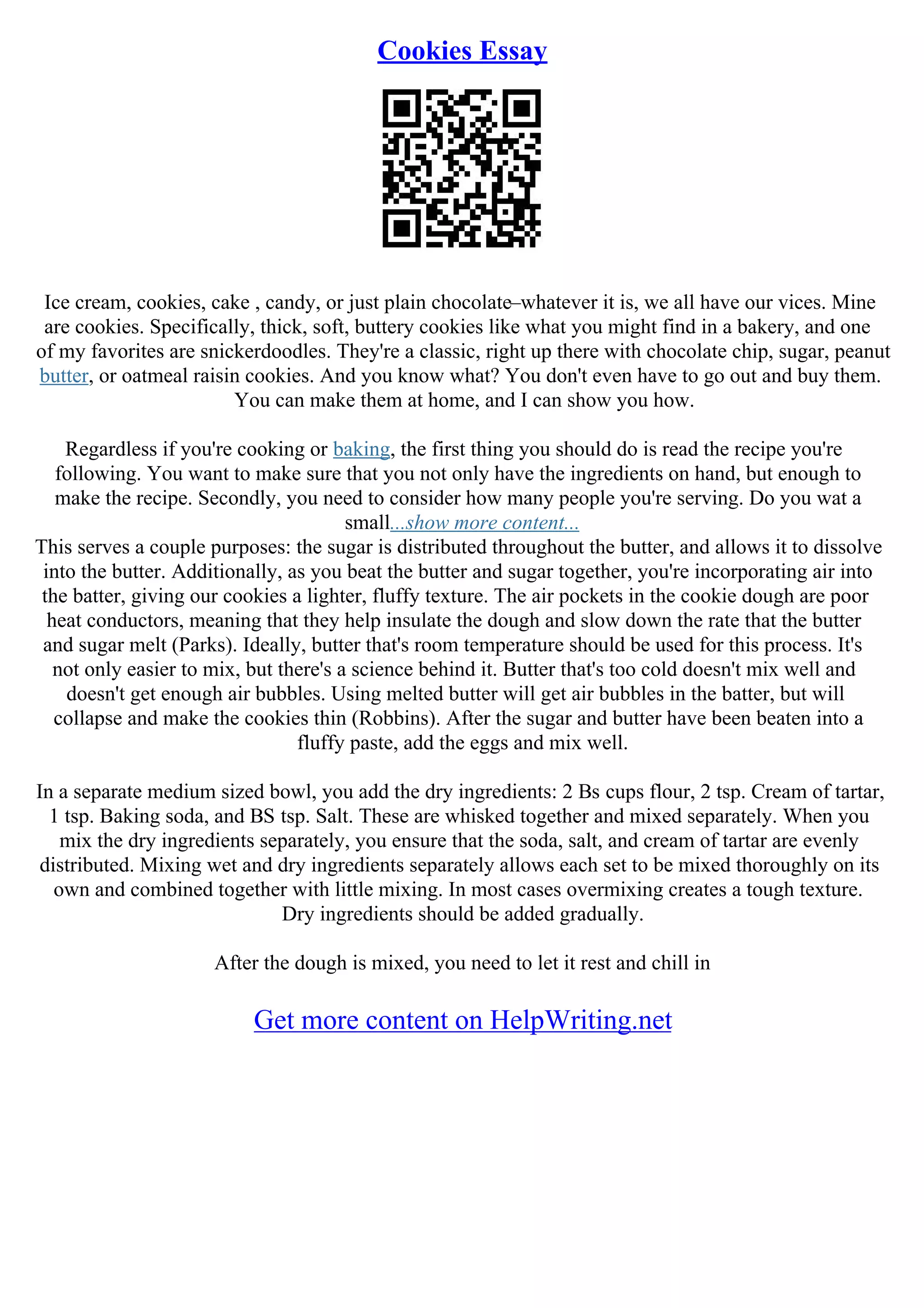 Cookies Essay
Ice cream, cookies, cake , candy, or just plain chocolate–whatever it is, we all have our vices. Mine
are cookies. Specifically, thick, soft, buttery cookies like what you might find in a bakery, and one
of my favorites are snickerdoodles. They're a classic, right up there with chocolate chip, sugar, peanut
butter, or oatmeal raisin cookies. And you know what? You don't even have to go out and buy them.
You can make them at home, and I can show you how.
Regardless if you're cooking or baking, the first thing you should do is read the recipe you're
following. You want to make sure that you not only have the ingredients on hand, but enough to
make the recipe. Secondly, you need to consider how many people you're serving. Do you wat a
small...show more content...
This serves a couple purposes: the sugar is distributed throughout the butter, and allows it to dissolve
into the butter. Additionally, as you beat the butter and sugar together, you're incorporating air into
the batter, giving our cookies a lighter, fluffy texture. The air pockets in the cookie dough are poor
heat conductors, meaning that they help insulate the dough and slow down the rate that the butter
and sugar melt (Parks). Ideally, butter that's room temperature should be used for this process. It's
not only easier to mix, but there's a science behind it. Butter that's too cold doesn't mix well and
doesn't get enough air bubbles. Using melted butter will get air bubbles in the batter, but will
collapse and make the cookies thin (Robbins). After the sugar and butter have been beaten into a
fluffy paste, add the eggs and mix well.
In a separate medium sized bowl, you add the dry ingredients: 2 Вѕ cups flour, 2 tsp. Cream of tartar,
1 tsp. Baking soda, and ВЅ tsp. Salt. These are whisked together and mixed separately. When you
mix the dry ingredients separately, you ensure that the soda, salt, and cream of tartar are evenly
distributed. Mixing wet and dry ingredients separately allows each set to be mixed thoroughly on its
own and combined together with little mixing. In most cases overmixing creates a tough texture.
Dry ingredients should be added gradually.
After the dough is mixed, you need to let it rest and chill in
Get more content on HelpWriting.net
 