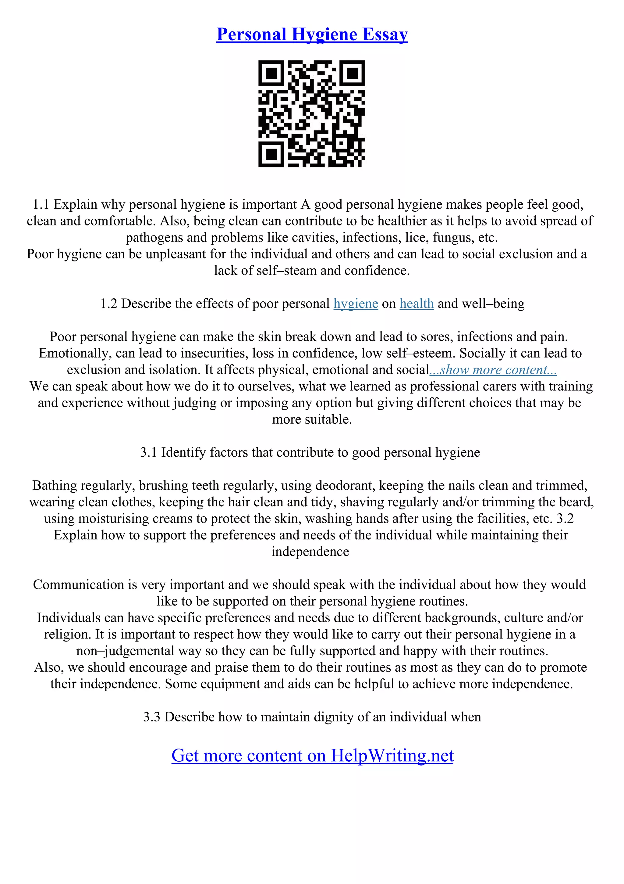Personal Hygiene Essay
1.1 Explain why personal hygiene is important A good personal hygiene makes people feel good,
clean and comfortable. Also, being clean can contribute to be healthier as it helps to avoid spread of
pathogens and problems like cavities, infections, lice, fungus, etc.
Poor hygiene can be unpleasant for the individual and others and can lead to social exclusion and a
lack of self–steam and confidence.
1.2 Describe the effects of poor personal hygiene on health and well–being
Poor personal hygiene can make the skin break down and lead to sores, infections and pain.
Emotionally, can lead to insecurities, loss in confidence, low self–esteem. Socially it can lead to
exclusion and isolation. It affects physical, emotional and social...show more content...
We can speak about how we do it to ourselves, what we learned as professional carers with training
and experience without judging or imposing any option but giving different choices that may be
more suitable.
3.1 Identify factors that contribute to good personal hygiene
Bathing regularly, brushing teeth regularly, using deodorant, keeping the nails clean and trimmed,
wearing clean clothes, keeping the hair clean and tidy, shaving regularly and/or trimming the beard,
using moisturising creams to protect the skin, washing hands after using the facilities, etc. 3.2
Explain how to support the preferences and needs of the individual while maintaining their
independence
Communication is very important and we should speak with the individual about how they would
like to be supported on their personal hygiene routines.
Individuals can have specific preferences and needs due to different backgrounds, culture and/or
religion. It is important to respect how they would like to carry out their personal hygiene in a
non–judgemental way so they can be fully supported and happy with their routines.
Also, we should encourage and praise them to do their routines as most as they can do to promote
their independence. Some equipment and aids can be helpful to achieve more independence.
3.3 Describe how to maintain dignity of an individual when
Get more content on HelpWriting.net
 