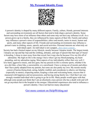 My Personal Identity Essay
A person's identity is shaped by many different aspects. Family, culture, friends, personal interests
and surrounding environments are all factors that tend to help shape a person's identity. Some
factors may have more of an influence than others and some may not have any influence at all. As a
person grows up in a family, they are influenced by many aspects of their life. Family and culture
may influence a person's sense of responsibilities, ethics and morals, tastes in music, humor and
sports, and many other aspects of life. Friends and surrounding environments may influence a
person's taste in clothing, music, speech, and social activities. Personal interests are what truly set
individuals apart. An individual is not a puppet...show more content...
Society has had a limited impact on my lifestyle, mostly because I despise trends. The largest trends
I despise are rap and hip–hop and the clothing, attitudes, and type of speech that that type of 'music'
is breeding. I chose to steer away from that crowd, but it may also be because I live my life off of
adrenaline. My high on life is the energy I have when I get my blood pumping, my heart
pounding, and my adrenaline raging. Most aspects of my individuality reflect that very well. I
love hard, aggressive music, and also guns, but my passion in life is extreme sports, whether it be
on a dirt bike, a bmx bike, a snowmobile, or a snowboard. I have a strong set of morals and ethics
that I have partly adopted from my parents, but some are also partly my own. My morals mostly
consist of karma (being kind, caring, helpful, truthful, and considerate to others), not littering
(especially in nature), respecting nature, keeping a clean and welcoming home, success that is
measured with happiness and not possessions, and having strong family ties. I feel that I am very
strongly rounded individual who is going to go far in life. Many people would agree with that,
although some people just think that I am an absolutely crazy person who has a death wish and will
not go anywhere but to the hospital or the morgue. Educational experiences also tend to influence a
person's identity. I have not had too many educational
Get more content on HelpWriting.net
 
