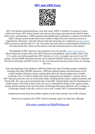 HIV and AIDS Essay
HIV is the human immunodeficiency virus that causes AIDS. A member of a group of viruses
called retroviruses, HIV infects human cells and uses the energy and nutrients provided by those
cells to grow and reproduce. AIDS (acquired immunodeficiency syndrome) is a disease in which the
body's immune system breaks down and is unable to fight off certain infections, known as
"opportunistic infections," and other illnesses that take advantage of a weakened immune system.
When a person is infected with HIV, the virus enters the body and lives and multiplies primarily in
the white blood cells. These are the immune cells that normally protect us from disease.
The hallmark of HIV infection is the progressive loss of a specific...show more content...
Most of them do not know they carry HIV and may be spreading the virus to others. Here in the
U.S., nearly one million people have HIV infection or AIDS, or roughly one out of every 250
people. At least 40,000 Americans become newly infected with HIV each year, and it is estimated
that half of all people with HIV in the U.S. have not been tested and do not know they are carrying
the virus.
Since the beginning of the epidemic, AIDS has killed more than 30 million people worldwide,
including more than 500,000 Americans. AIDS has replaced malaria and tuberculosis as the
world's deadliest infectious disease among adults and is the fourth leading cause of death
worldwide. Over 13 million children have been orphaned by the epidemic. A person who is
HIV–infected carries the virus in certain body fluids, including blood, semen, vaginal secretions, and
breast milk. The virus can be transmitted only if such HIV–infected fluids enter the bloodstream of
another person. This kind of direct entry can occur (1) through the linings of the vagina, rectum,
mouth, and the opening at the tip of the penis; (2) through intravenous injection with a syringe; or
(3) through a break in the skin, such as a cut or sore. Usually, HIV is transmitted through:
Unprotected sexual intercourse (either vaginal or anal) with someone who is HIV infected.
Women are at greater risk of HIV infection through vaginal sex than men, although
Get more content on HelpWriting.net
 