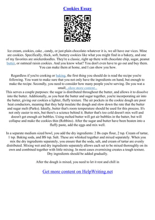 Cookies Essay
Ice cream, cookies, cake , candy, or just plain chocolate–whatever it is, we all have our vices. Mine
are cookies. Specifically, thick, soft, buttery cookies like what you might find in a bakery, and one
of my favorites are snickerdoodles. They're a classic, right up there with chocolate chip, sugar, peanut
butter, or oatmeal raisin cookies. And you know what? You don't even have to go out and buy them.
You can make them at home, and I can show you how.
Regardless if you're cooking or baking, the first thing you should do is read the recipe you're
following. You want to make sure that you not only have the ingredients on hand, but enough to
make the recipe. Secondly, you need to consider how many people you're serving. Do you wat a
small...show more content...
This serves a couple purposes: the sugar is distributed throughout the butter, and allows it to dissolve
into the butter. Additionally, as you beat the butter and sugar together, you're incorporating air into
the batter, giving our cookies a lighter, fluffy texture. The air pockets in the cookie dough are poor
heat conductors, meaning that they help insulate the dough and slow down the rate that the butter
and sugar melt (Parks). Ideally, butter that's room temperature should be used for this process. It's
not only easier to mix, but there's a science behind it. Butter that's too cold doesn't mix well and
doesn't get enough air bubbles. Using melted butter will get air bubbles in the batter, but will
collapse and make the cookies thin (Robbins). After the sugar and butter have been beaten into a
fluffy paste, add the eggs and mix well.
In a separate medium sized bowl, you add the dry ingredients: 2 Вѕ cups flour, 2 tsp. Cream of tartar,
1 tsp. Baking soda, and ВЅ tsp. Salt. These are whisked together and mixed separately. When you
mix the dry ingredients separately, you ensure that the soda, salt, and cream of tartar are evenly
distributed. Mixing wet and dry ingredients separately allows each set to be mixed thoroughly on its
own and combined together with little mixing. In most cases overmixing creates a tough texture.
Dry ingredients should be added gradually.
After the dough is mixed, you need to let it rest and chill in
Get more content on HelpWriting.net
 