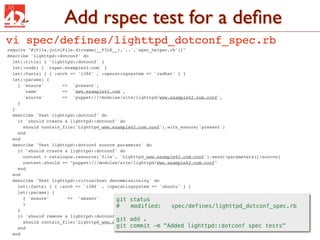 Add rspec test for a deﬁne
vi spec/defines/lighttpd_dotconf_spec.rb
require "#{File.join(File.dirname(__FILE__),'..','spec_helper.rb')}"
describe 'lighttpd::dotconf' do
  let(:title) { 'lighttpd::dotconf' }
  let(:node) { 'rspec.example42.com' }
  let(:facts) { { :arch => 'i386' , :operatingsystem => 'redhat' } }
  let(:params) {
    { 'ensure'       => 'present',
      'name'         => 'www.example42.com',
      'source'       => 'puppet:///modules/site/lighttpd/www.example42.com.conf',
    }
  }
  describe 'Test lighttpd::dotconf' do
    it 'should create a lighttpd::dotconf' do
      should contain_file('Lighttpd_www.example42.com.conf').with_ensure('present')
    end
  end
  describe 'Test lighttpd::dotconf source parameter' do
    it 'should create a lighttpd::dotconf' do
      content = catalogue.resource('file', 'Lighttpd_www.example42.com.conf').send(:parameters)[:source]
      content.should == "puppet:///modules/site/lighttpd/www.example42.com.conf"
    end
  end
  describe 'Test lighttpd::virtualhost decommissioning' do
    let(:facts) { { :arch => 'i386' , :operatingsystem => 'ubuntu' } }
    let(:params) {
      { 'ensure'       => 'absent'        git status
      }                                   #! modified:        spec/defines/lighttpd_dotconf_spec.rb
    }
    it 'should remove a lighttpd::dotconf file with ensure => absent' do
                                          git add .
      should contain_file('Lighttpd_www.example42.com.conf').with_ensure('absent')
    end                                   git commit -m "Added lighttpd::dotconf spec tests"
  end
 