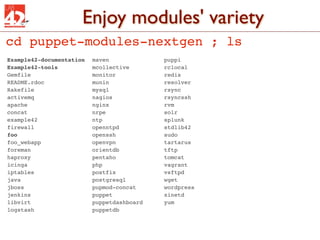 Enjoy modules' variety
cd puppet-modules-nextgen ; ls
Example42-documentation!   maven!   !   !     !   puppi
Example42-tools! !   !     mcollective! !     !   rclocal
Gemfile!!    !   !   !     monitor! !   !     !   redis
README.rdoc! !   !   !     munin!   !   !     !   resolver
Rakefile!
        !    !   !   !     mysql!   !   !     !   rsync
activemq!
        !    !   !   !     nagios! !    !     !   rsyncssh
apache! !    !   !   !     nginx!   !   !     !   rvm
concat! !    !   !   !     nrpe!!   !   !     !   solr
example42! !     !   !     ntp! !   !   !     !   splunk
firewall!
        !    !   !   !     openntpd!!   !     !   stdlib42
foo!!   !    !   !   !     openssh! !   !     !   sudo
foo_webapp! !    !   !     openvpn! !   !     !   tartarus
foreman!!    !   !   !     orientdb!!   !     !   tftp
haproxy!!    !   !   !     pentaho! !   !     !   tomcat
icinga! !    !   !   !     php! !   !   !     !   vagrant
iptables!
        !    !   !   !     postfix! !   !     !   vsftpd
java!   !    !   !   !     postgresql! !      !   wget
jboss! !     !   !   !     pupmod-concat!     !   wordpress
jenkins!!    !   !   !     puppet! !    !     !   xinetd
libvirt!!    !   !   !     puppetdashboard!   !   yum
logstash!
        !    !   !   !     puppetdb
 