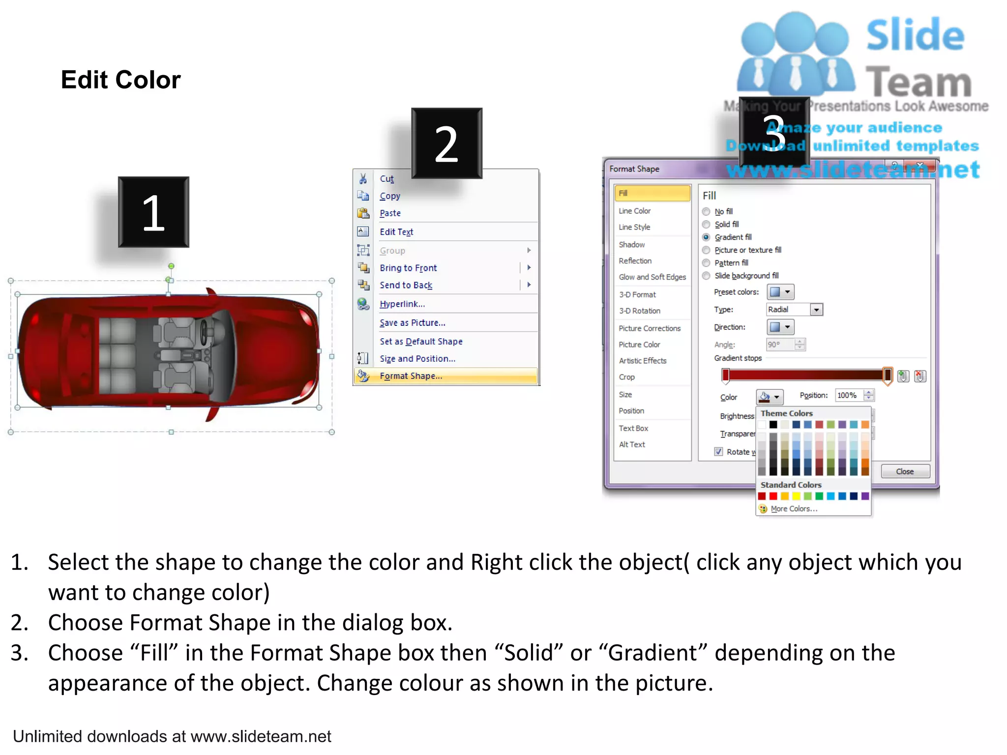 Edit Color

                                           2                              3
               1




1. Select the shape to change the color and Right click the object( click any object which you
   want to change color)
2. Choose Format Shape in the dialog box.
3. Choose “Fill” in the Format Shape box then “Solid” or “Gradient” depending on the
   appearance of the object. Change colour as shown in the picture.

Unlimited downloads at www.slideteam.net
 