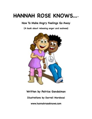 HANNAH ROSE KNOWS...TM
How To Make Angry Feelings Go Away
(A book about releasing anger and sadness)
Written by Patrice Gendelman
Illustrations by Darrell Mordecai
www.hannahroseknows.com
 
