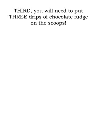 THIRD, you will need to put  THREE  drips of chocolate fudge on the scoops! 