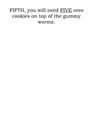 FIFTH, you will need  FIVE  oreo cookies on top of the gummy worms. 