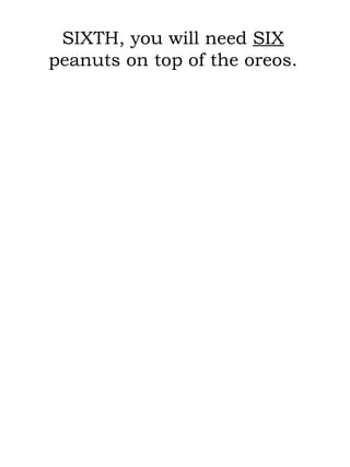 SIXTH, you will need  SIX  peanuts on top of the oreos. 