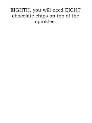 EIGHTH, you will need  EIGHT  chocolate chips on top of the spinkles. 