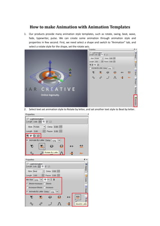 How to make Animation with Animation Templates
1. Our products provide many animation style templates, such as rotate, swing, beat, wave,
   fade, typewriter, pulse. We can create some animation through animation style and
   properties in few second. First, we need select a shape and switch to “Animation” tab, and
   select a rotate style for the shape, set the rotate axis.




2. Select text set animation style to Rotate by letter, and set another text style to Beat by letter.
 