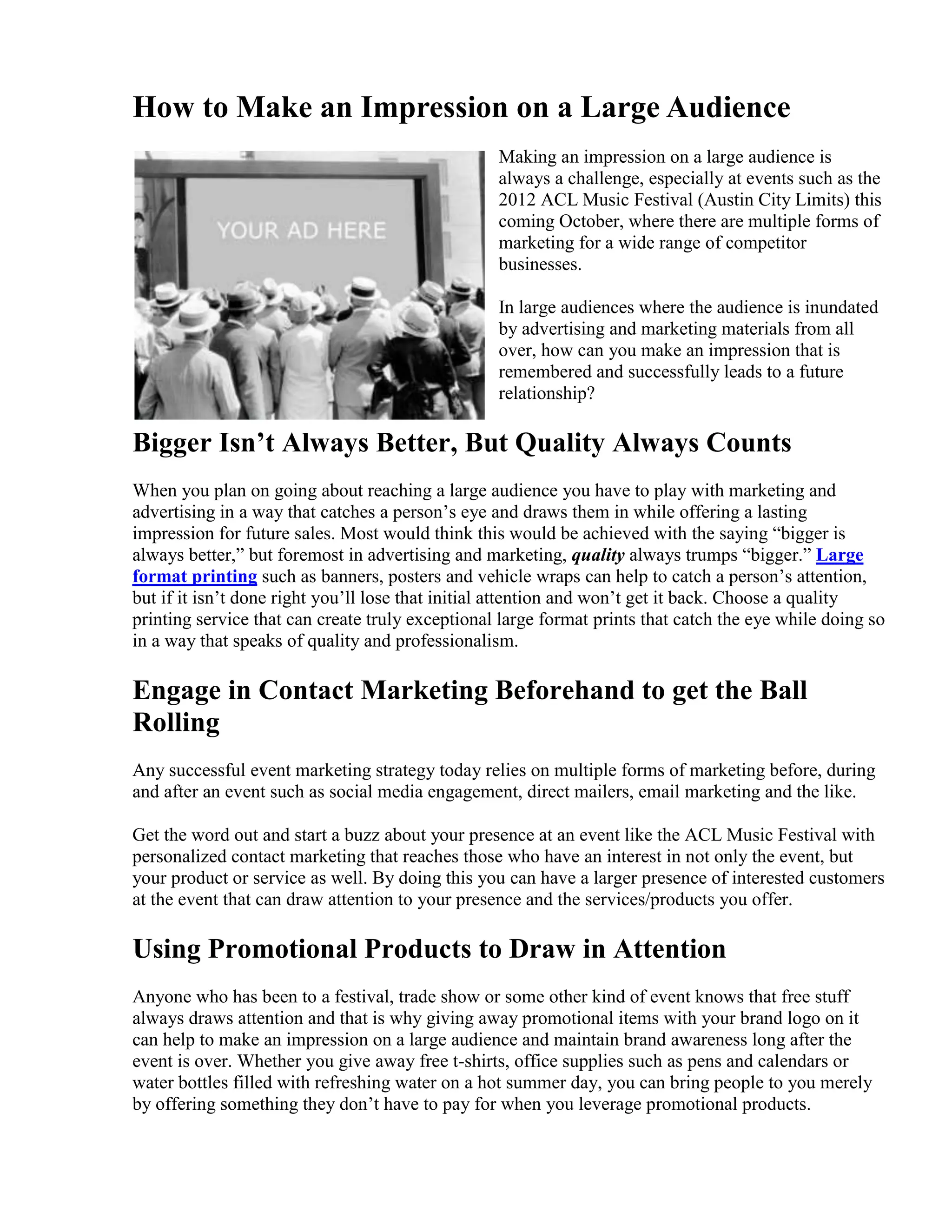 How to Make an Impression on a Large Audience
                                                  Making an impression on a large audience is
                                                  always a challenge, especially at events such as the
                                                  2012 ACL Music Festival (Austin City Limits) this
                                                  coming October, where there are multiple forms of
                                                  marketing for a wide range of competitor
                                                  businesses.

                                                  In large audiences where the audience is inundated
                                                  by advertising and marketing materials from all
                                                  over, how can you make an impression that is
                                                  remembered and successfully leads to a future
                                                  relationship?

Bigger Isn’t Always Better, But Quality Always Counts
When you plan on going about reaching a large audience you have to play with marketing and
advertising in a way that catches a person’s eye and draws them in while offering a lasting
impression for future sales. Most would think this would be achieved with the saying “bigger is
always better,” but foremost in advertising and marketing, quality always trumps “bigger.” Large
format printing such as banners, posters and vehicle wraps can help to catch a person’s attention,
but if it isn’t done right you’ll lose that initial attention and won’t get it back. Choose a quality
printing service that can create truly exceptional large format prints that catch the eye while doing so
in a way that speaks of quality and professionalism.

Engage in Contact Marketing Beforehand to get the Ball
Rolling
Any successful event marketing strategy today relies on multiple forms of marketing before, during
and after an event such as social media engagement, direct mailers, email marketing and the like.

Get the word out and start a buzz about your presence at an event like the ACL Music Festival with
personalized contact marketing that reaches those who have an interest in not only the event, but
your product or service as well. By doing this you can have a larger presence of interested customers
at the event that can draw attention to your presence and the services/products you offer.

Using Promotional Products to Draw in Attention
Anyone who has been to a festival, trade show or some other kind of event knows that free stuff
always draws attention and that is why giving away promotional items with your brand logo on it
can help to make an impression on a large audience and maintain brand awareness long after the
event is over. Whether you give away free t-shirts, office supplies such as pens and calendars or
water bottles filled with refreshing water on a hot summer day, you can bring people to you merely
by offering something they don’t have to pay for when you leverage promotional products.
 