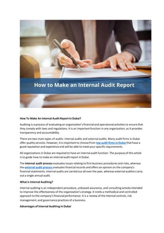 How To Make An Internal Audit Report In Dubai?
Auditing is a process of evaluating an organization’s financialand operationalactivities to ensure that
they comply with laws and regulations. It is an important function in any organization, as it provides
transparency and accountability.
There are two main types of audits: internal audits and external audits. Many audit firms in Dubai
offer quality services. However, it is important to choose from top audit firms in Dubai that have a
good reputation and experienceand will be able to meet your specificrequirements.
All organizations in Dubai are required to have an internalaudit function. The purpose of this article
is to guide how to make an internalaudit report in Dubai.
The internal audit process evaluates issues relating to firm business procedures and risks, whereas
the external audit process evaluates financialrecords and offers an opinion on the company’s
financial statements. Internal audits are carried out all over the year, whereas external auditors carry
out a single annual audit.
What is Internal Auditing?
Internal auditing is an independent procedure, unbiased assurance, and consulting activity intended
to improve the effectiveness of the organization’s strategy. It instils a methodical and controlled
approach to the company’s financialperformance. It is a review of the internalcontrols, risk
management, and governance practices of a business.
Advantages of Internal Auditing in Dubai
 